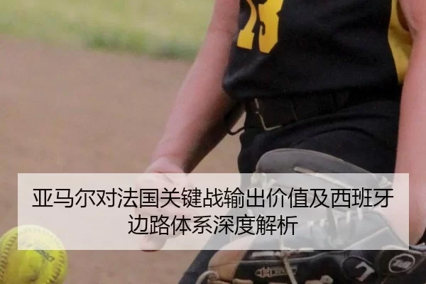 亚马尔对法国关键战输出价值及西班牙边路体系深度解析